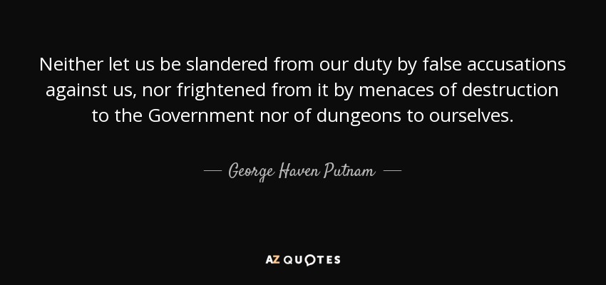 Neither let us be slandered from our duty by false accusations against us, nor frightened from it by menaces of destruction to the Government nor of dungeons to ourselves. - George Haven Putnam
