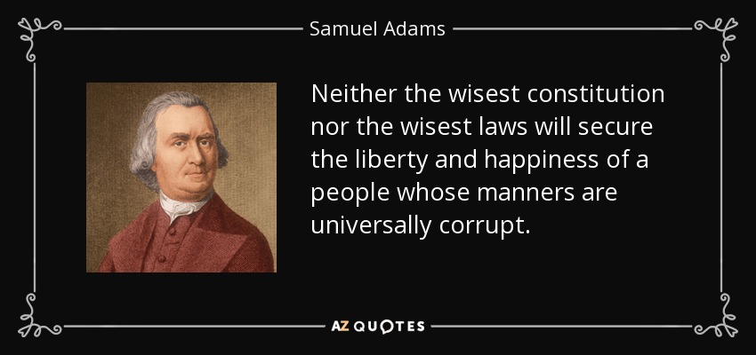 Neither the wisest constitution nor the wisest laws will secure the liberty and happiness of a people whose manners are universally corrupt. - Samuel Adams