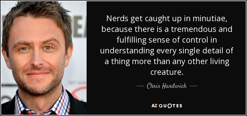 Nerds get caught up in minutiae, because there is a tremendous and fulfilling sense of control in understanding every single detail of a thing more than any other living creature. - Chris Hardwick