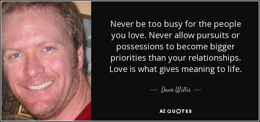 Never be too busy for the people you love. Never allow pursuits or possessions to become bigger priorities than your relationships. Love is what gives meaning to life. - Dave Willis