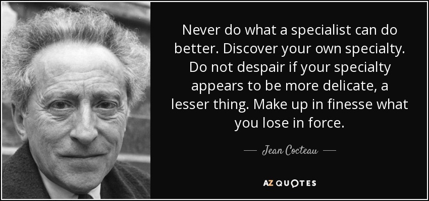 Never do what a specialist can do better. Discover your own specialty. Do not despair if your specialty appears to be more delicate, a lesser thing. Make up in finesse what you lose in force. - Jean Cocteau