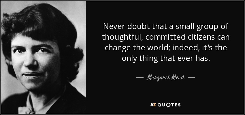 Never doubt that a small group of thoughtful, committed citizens can change the world; indeed, it's the only thing that ever has. - Margaret Mead