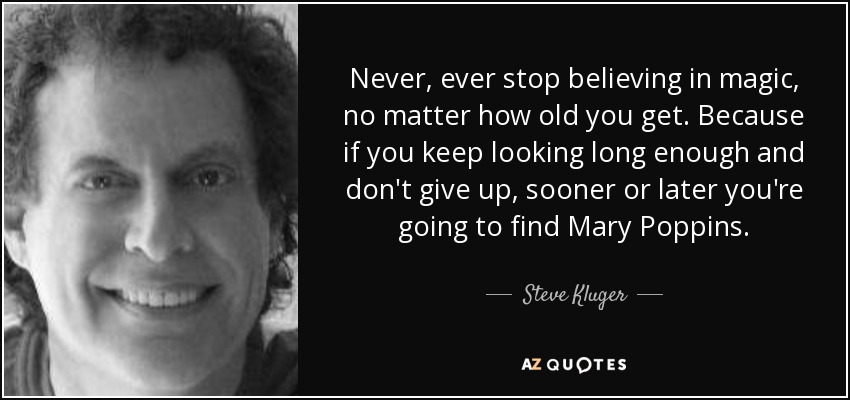 Never, ever stop believing in magic, no matter how old you get. Because if you keep looking long enough and don't give up, sooner or later you're going to find Mary Poppins. - Steve Kluger