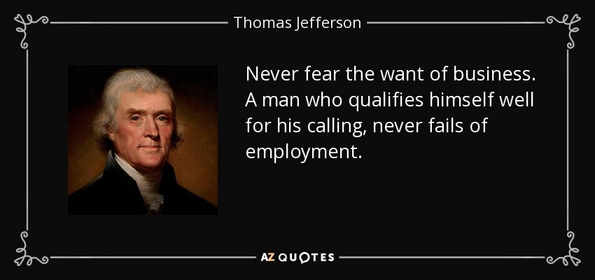 Never fear the want of business. A man who qualifies himself well for his calling, never fails of employment. - Thomas Jefferson
