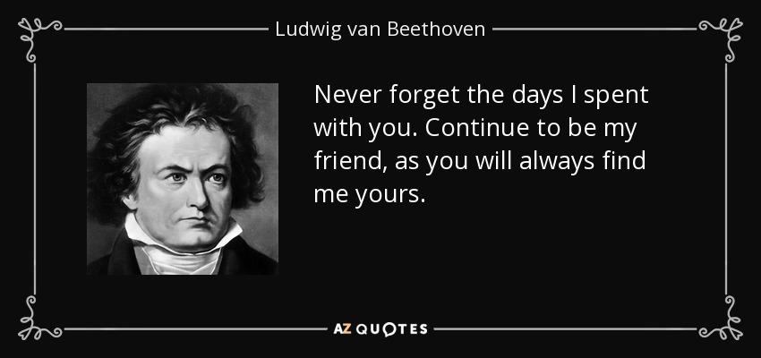 Never forget the days I spent with you. Continue to be my friend, as you will always find me yours. - Ludwig van Beethoven