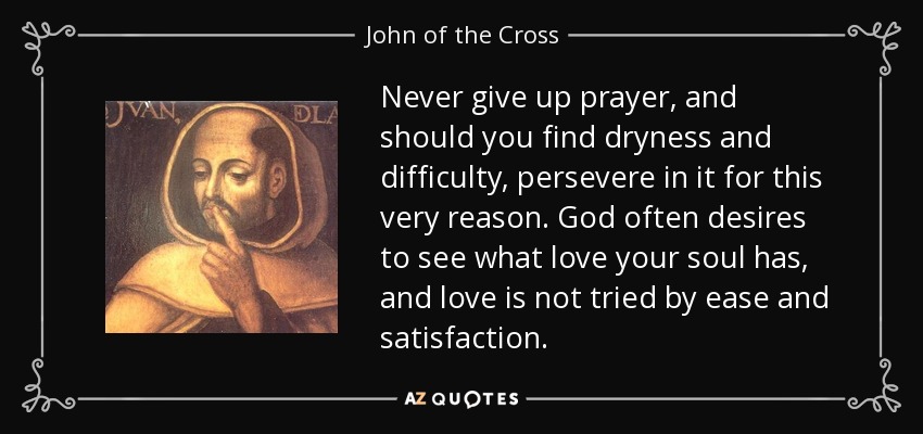 Never give up prayer, and should you find dryness and difficulty, persevere in it for this very reason. God often desires to see what love your soul has, and love is not tried by ease and satisfaction. - John of the Cross