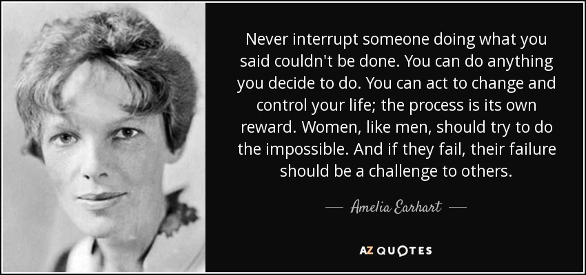 Never interrupt someone doing what you said couldn't be done. You can do anything you decide to do. You can act to change and control your life; the process is its own reward. Women, like men, should try to do the impossible. And if they fail, their failure should be a challenge to others. - Amelia Earhart
