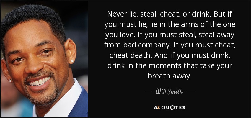 Never lie, steal, cheat, or drink. But if you must lie, lie in the arms of the one you love. If you must steal, steal away from bad company. If you must cheat, cheat death. And if you must drink, drink in the moments that take your breath away. - Will Smith