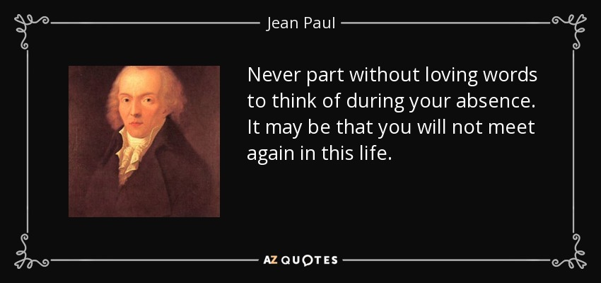 Never part without loving words to think of during your absence. It may be that you will not meet again in this life. - Jean Paul
