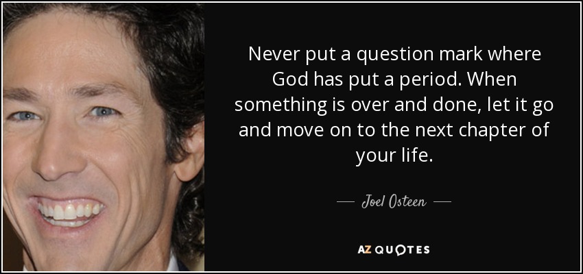Never put a question mark where God has put a period. When something is over and done, let it go and move on to the next chapter of your life. - Joel Osteen