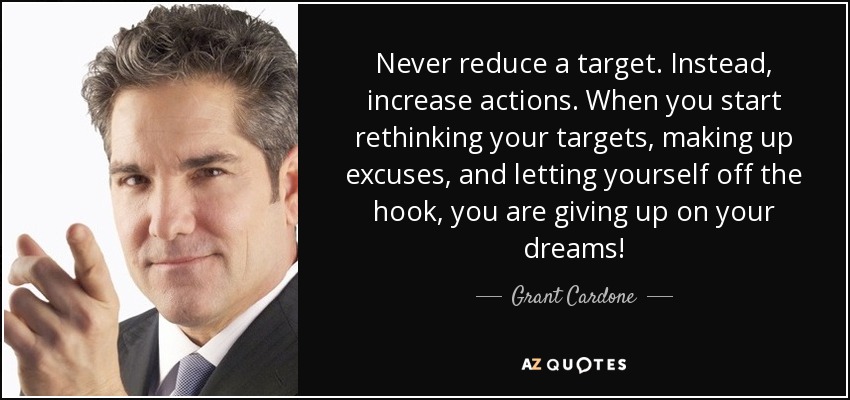 Never reduce a target. Instead, increase actions. When you start rethinking your targets, making up excuses, and letting yourself off the hook, you are giving up on your dreams! - Grant Cardone