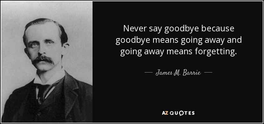 Never say goodbye because goodbye means going away and going away means forgetting. - James M. Barrie