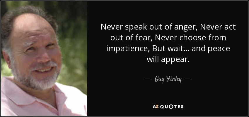 Never speak out of anger, Never act out of fear, Never choose from impatience, But wait... and peace will appear. - Guy Finley