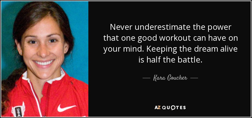 Never underestimate the power that one good workout can have on your mind. Keeping the dream alive is half the battle. - Kara Goucher