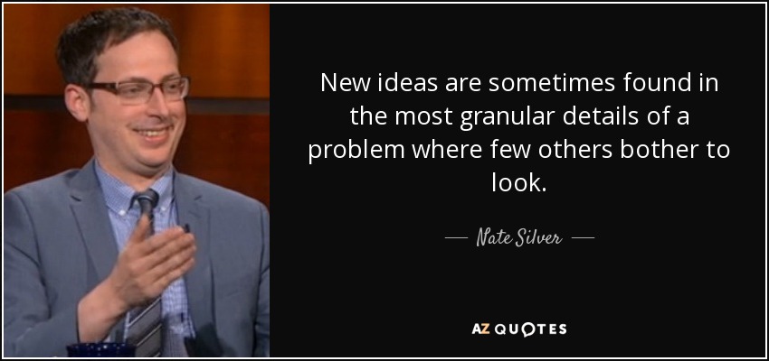 New ideas are sometimes found in the most granular details of a problem where few others bother to look. - Nate Silver