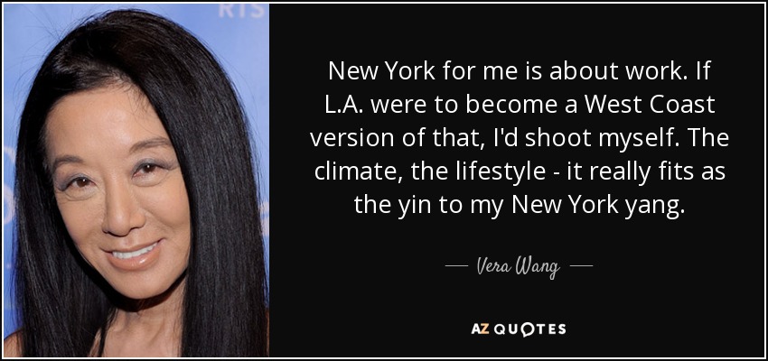 New York for me is about work. If L.A. were to become a West Coast version of that, I'd shoot myself. The climate, the lifestyle - it really fits as the yin to my New York yang. - Vera Wang