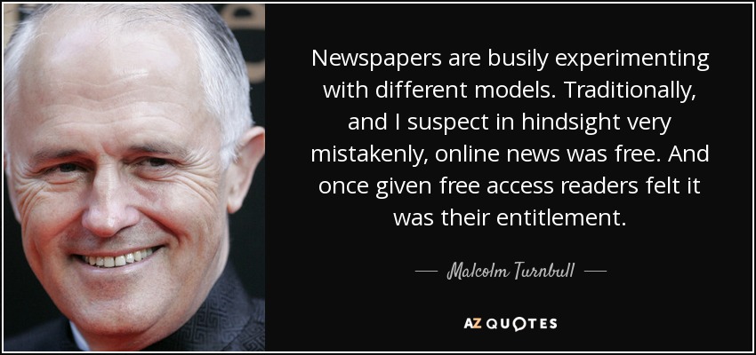 Newspapers are busily experimenting with different models. Traditionally, and I suspect in hindsight very mistakenly, online news was free. And once given free access readers felt it was their entitlement. - Malcolm Turnbull