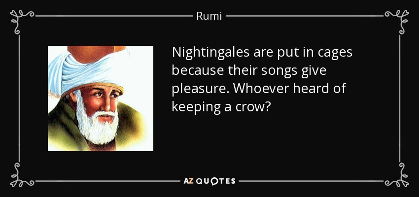 Nightingales are put in cages because their songs give pleasure. Whoever heard of keeping a crow? - Rumi