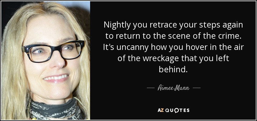 Nightly you retrace your steps again to return to the scene of the crime. It's uncanny how you hover in the air of the wreckage that you left behind. - Aimee Mann