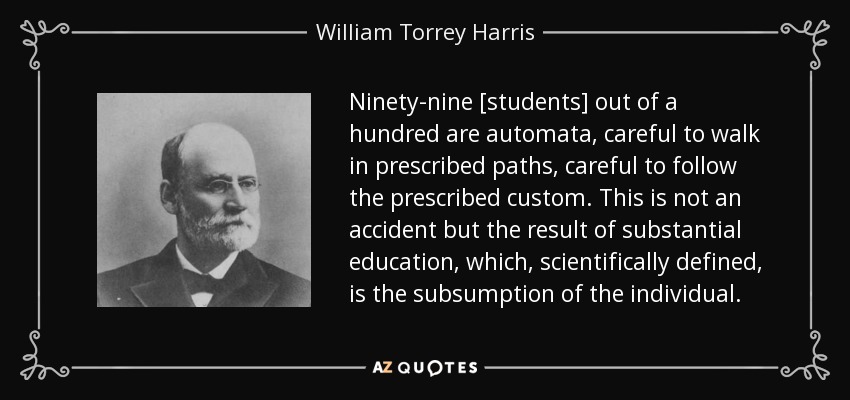 Ninety-nine [students] out of a hundred are automata, careful to walk in prescribed paths, careful to follow the prescribed custom. This is not an accident but the result of substantial education, which, scientifically defined, is the subsumption of the individual. - William Torrey Harris