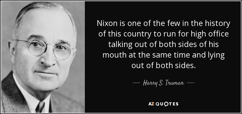 Nixon is one of the few in the history of this country to run for high office talking out of both sides of his mouth at the same time and lying out of both sides. - Harry S. Truman
