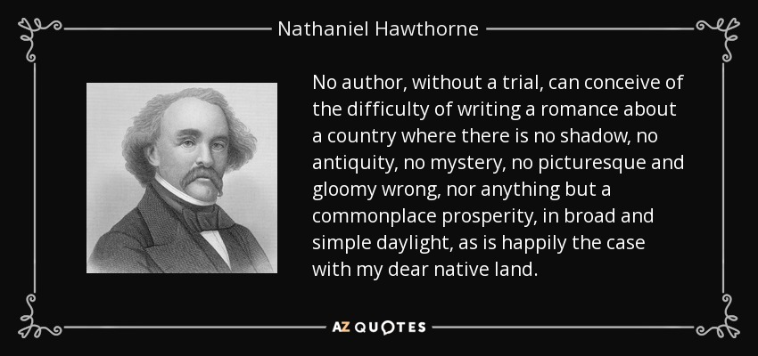 No author, without a trial, can conceive of the difficulty of writing a romance about a country where there is no shadow, no antiquity, no mystery, no picturesque and gloomy wrong, nor anything but a commonplace prosperity, in broad and simple daylight, as is happily the case with my dear native land. - Nathaniel Hawthorne