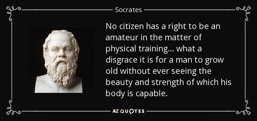 No citizen has a right to be an amateur in the matter of physical training... what a disgrace it is for a man to grow old without ever seeing the beauty and strength of which his body is capable. - Socrates