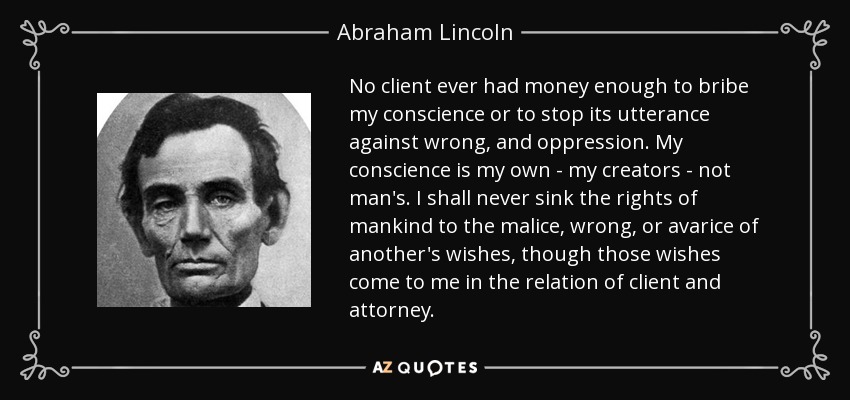 Ningún cliente ha tenido dinero suficiente para sobornar a mi conciencia o para detener su expresión contra el mal, y la opresión. Mi conciencia es mía - mis creadores - no del hombre. Nunca hundiré los derechos de la humanidad a la malicia, el mal, o la avaricia de los deseos de otro, aunque esos deseos vengan a mí en la relación de cliente y abogado. - Abraham Lincoln