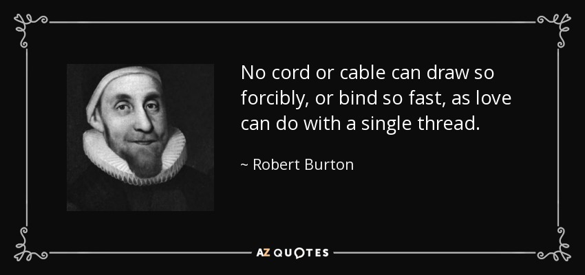 No cord or cable can draw so forcibly, or bind so fast, as love can do with a single thread. - Robert Burton