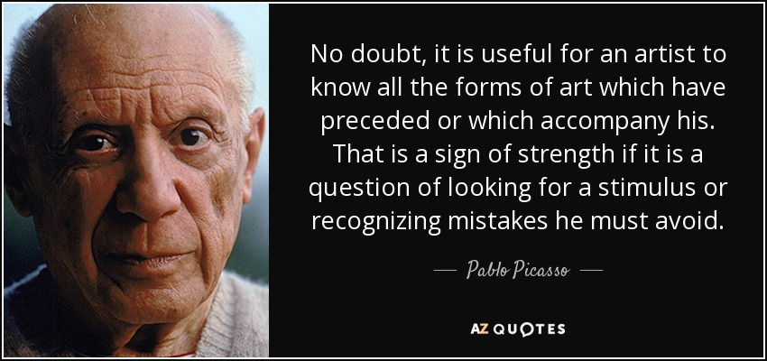 No doubt, it is useful for an artist to know all the forms of art which have preceded or which accompany his. That is a sign of strength if it is a question of looking for a stimulus or recognizing mistakes he must avoid. - Pablo Picasso