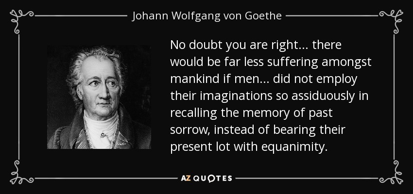 No doubt you are right... there would be far less suffering amongst mankind if men... did not employ their imaginations so assiduously in recalling the memory of past sorrow, instead of bearing their present lot with equanimity. - Johann Wolfgang von Goethe