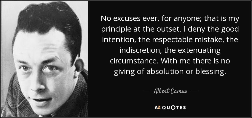 No excuses ever, for anyone; that is my principle at the outset. I deny the good intention, the respectable mistake, the indiscretion, the extenuating circumstance. With me there is no giving of absolution or blessing. - Albert Camus