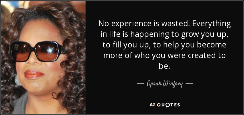 No experience is wasted. Everything in life is happening to grow you up, to fill you up, to help you become more of who you were created to be. - Oprah Winfrey