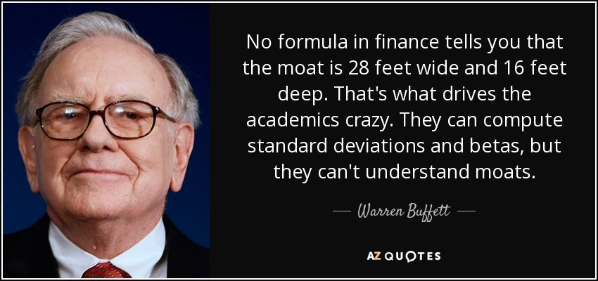 No formula in finance tells you that the moat is 28 feet wide and 16 feet deep. That's what drives the academics crazy. They can compute standard deviations and betas, but they can't understand moats. - Warren Buffett