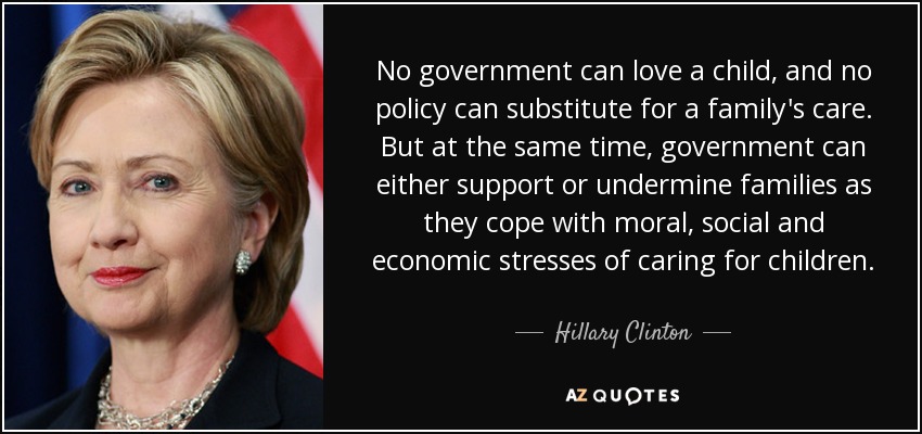 No government can love a child, and no policy can substitute for a family's care. But at the same time, government can either support or undermine families as they cope with moral, social and economic stresses of caring for children. - Hillary Clinton