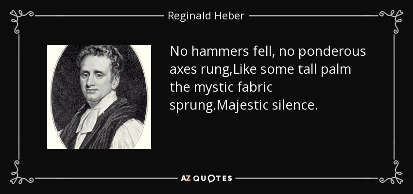 No hammers fell, no ponderous axes rung,Like some tall palm the mystic fabric sprung.Majestic silence. - Reginald Heber