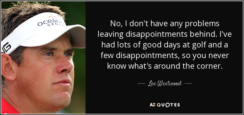 No, I don't have any problems leaving disappointments behind. I've had lots of good days at golf and a few disappointments, so you never know what's around the corner. - Lee Westwood