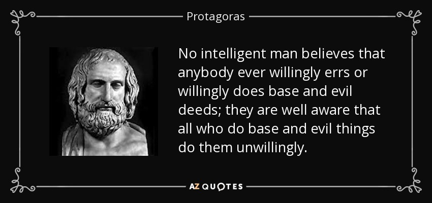 No intelligent man believes that anybody ever willingly errs or willingly does base and evil deeds; they are well aware that all who do base and evil things do them unwillingly. - Protagoras