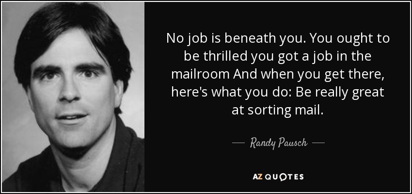 No job is beneath you. You ought to be thrilled you got a job in the mailroom And when you get there, here's what you do: Be really great at sorting mail. - Randy Pausch