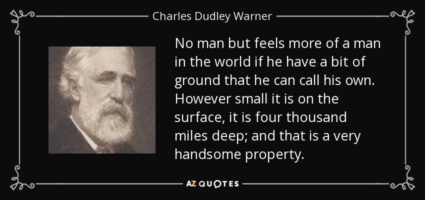 No man but feels more of a man in the world if he have a bit of ground that he can call his own. However small it is on the surface, it is four thousand miles deep; and that is a very handsome property. - Charles Dudley Warner