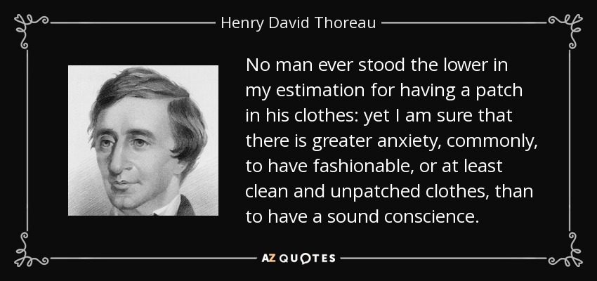 No man ever stood the lower in my estimation for having a patch in his clothes: yet I am sure that there is greater anxiety, commonly, to have fashionable, or at least clean and unpatched clothes, than to have a sound conscience. - Henry David Thoreau