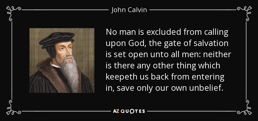 No man is excluded from calling upon God, the gate of salvation is set open unto all men: neither is there any other thing which keepeth us back from entering in, save only our own unbelief. - John Calvin