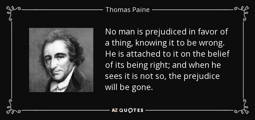 No man is prejudiced in favor of a thing, knowing it to be wrong. He is attached to it on the belief of its being right; and when he sees it is not so, the prejudice will be gone. - Thomas Paine