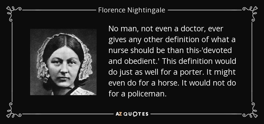 No man, not even a doctor, ever gives any other definition of what a nurse should be than this-'devoted and obedient.' This definition would do just as well for a porter. It might even do for a horse. It would not do for a policeman. - Florence Nightingale