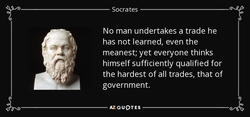No man undertakes a trade he has not learned, even the meanest; yet everyone thinks himself sufficiently qualified for the hardest of all trades, that of government. - Socrates