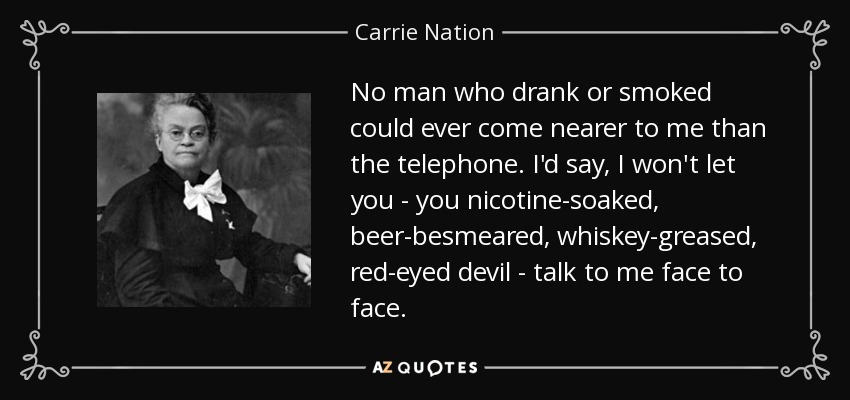 No man who drank or smoked could ever come nearer to me than the telephone. I'd say, I won't let you - you nicotine-soaked, beer-besmeared, whiskey-greased, red-eyed devil - talk to me face to face. - Carrie Nation