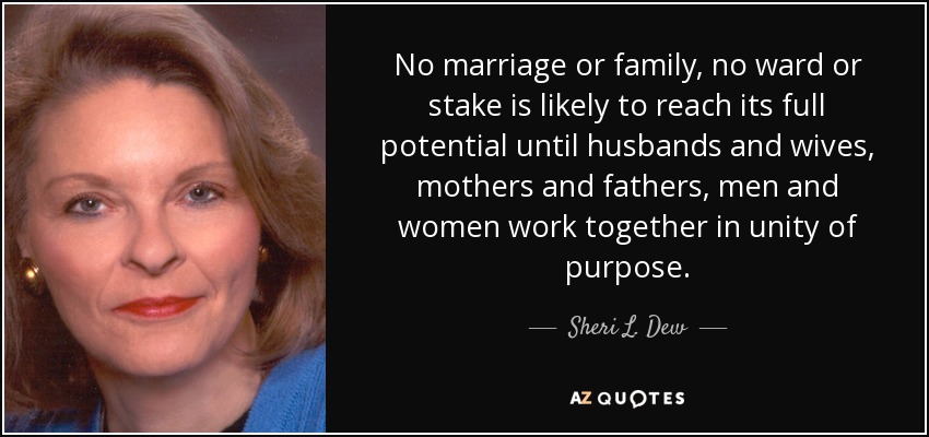 No marriage or family, no ward or stake is likely to reach its full potential until husbands and wives, mothers and fathers, men and women work together in unity of purpose. - Sheri L. Dew