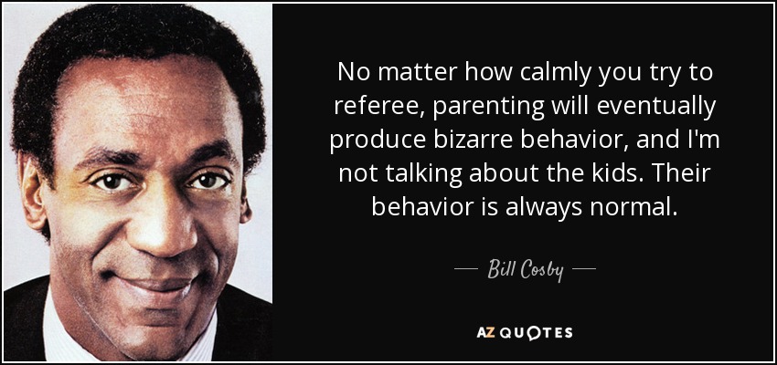 No matter how calmly you try to referee, parenting will eventually produce bizarre behavior, and I'm not talking about the kids. Their behavior is always normal. - Bill Cosby