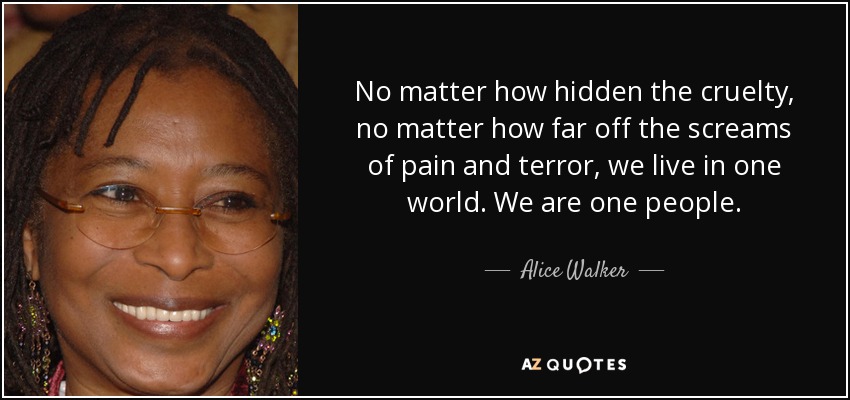 No matter how hidden the cruelty, no matter how far off the screams of pain and terror, we live in one world. We are one people. - Alice Walker