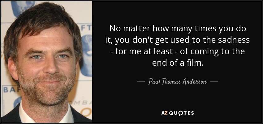 No matter how many times you do it, you don't get used to the sadness - for me at least - of coming to the end of a film. - Paul Thomas Anderson